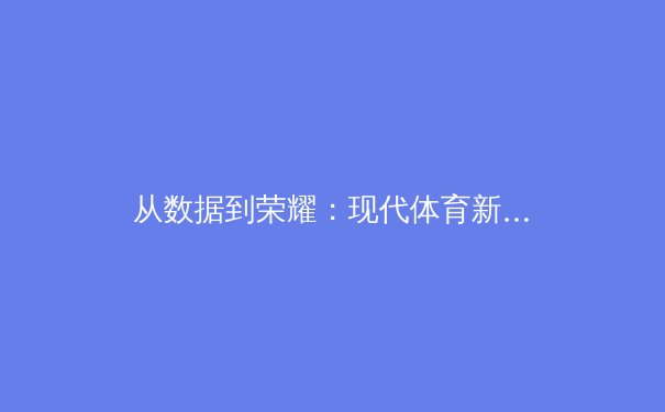 从数据到荣耀：现代体育新闻如何重塑我们的观赛体验