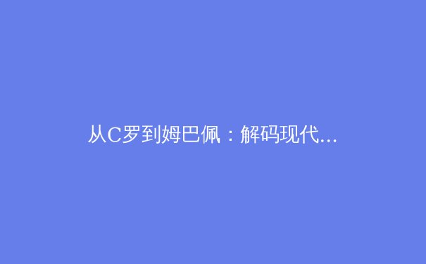 从C罗到姆巴佩：解码现代足球运动员的职业寿命延长密码 - 2